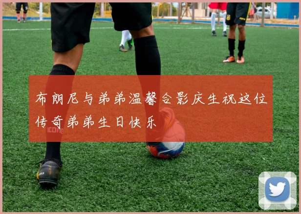 布朗尼与弟弟温馨合影庆生祝这位传奇弟弟生日快乐