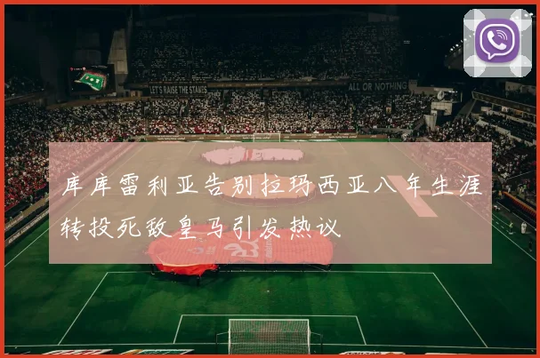 库库雷利亚告别拉玛西亚八年生涯转投死敌皇马引发热议