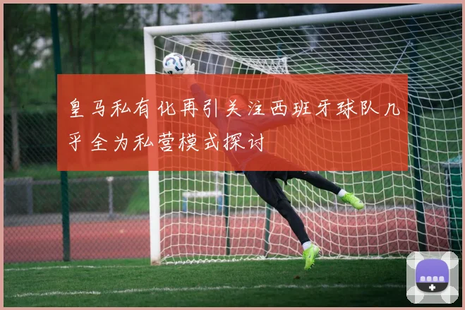 皇马私有化再引关注西班牙球队几乎全为私营模式探讨
