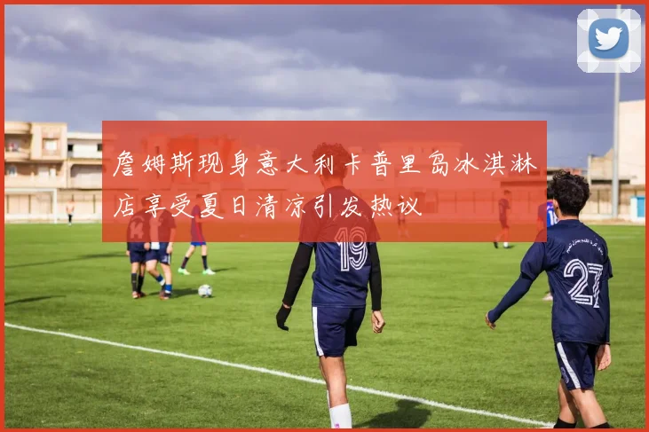 詹姆斯现身意大利卡普里岛冰淇淋店享受夏日清凉引发热议