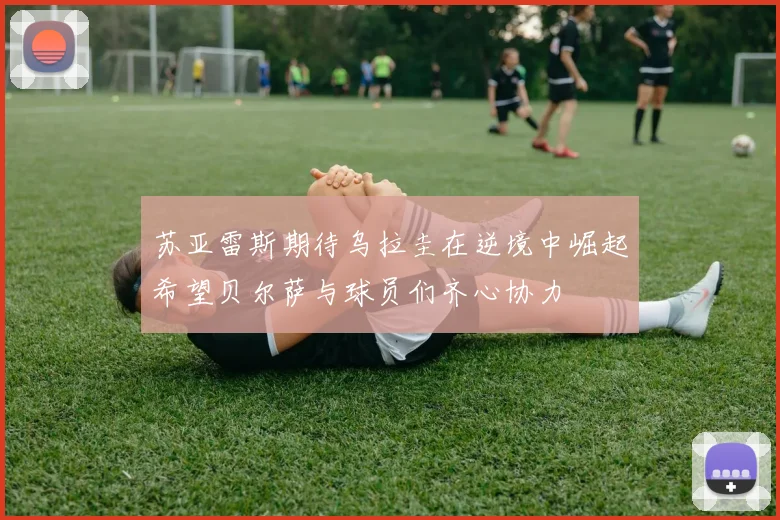 苏亚雷斯期待乌拉圭在逆境中崛起希望贝尔萨与球员们齐心协力