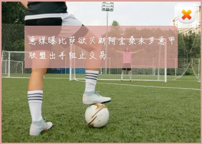 意媒曝比萨欲买断阿金桑米罗意甲联盟出手阻止交易