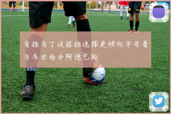 肯扬马丁谈搭档选择更倾向字母哥与韦尔而非阿德巴约