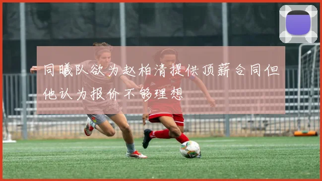 同曦队欲为赵柏清提供顶薪合同但他认为报价不够理想