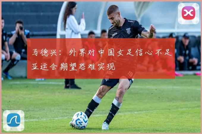 马德兴：外界对中国女足信心不足亚运会期望恐难实现