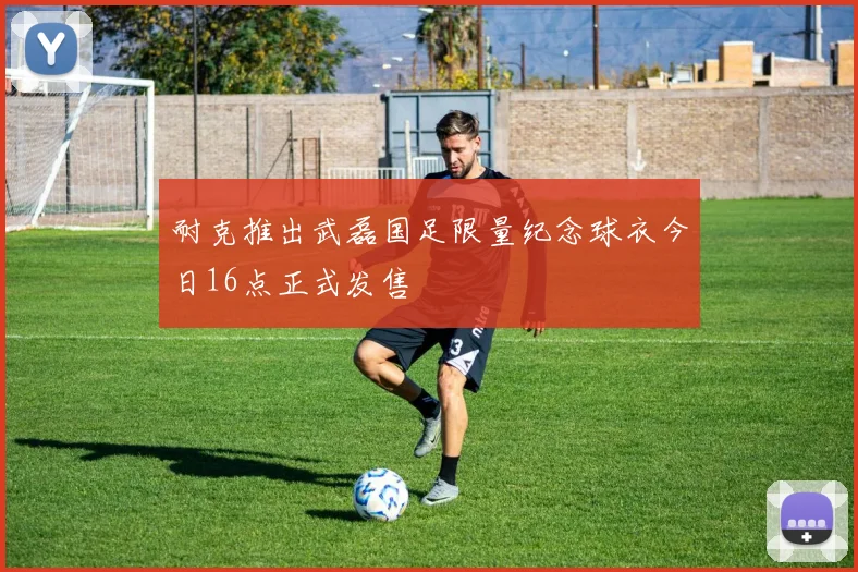 耐克推出武磊国足限量纪念球衣今日16点正式发售