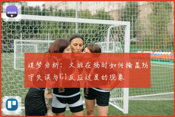 追梦分析：文班在场时如何掩盖防守失误与G1反应过度的现象