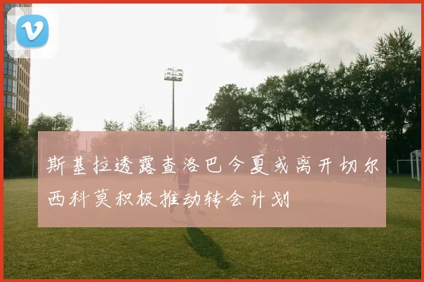 斯基拉透露查洛巴今夏或离开切尔西科莫积极推动转会计划