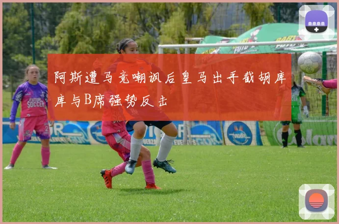 阿斯遭马竞嘲讽后皇马出手截胡库库与B席强势反击