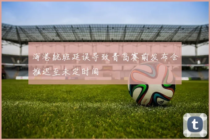 海港航班延误导致青岛赛前发布会推迟至未定时间