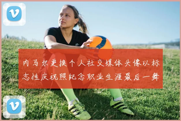 内马尔更换个人社交媒体头像以标志性庆祝照纪念职业生涯最后一舞