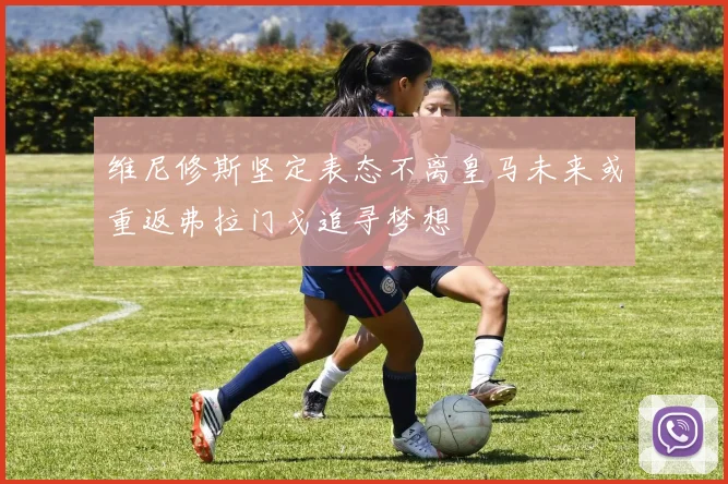 维尼修斯坚定表态不离皇马未来或重返弗拉门戈追寻梦想
