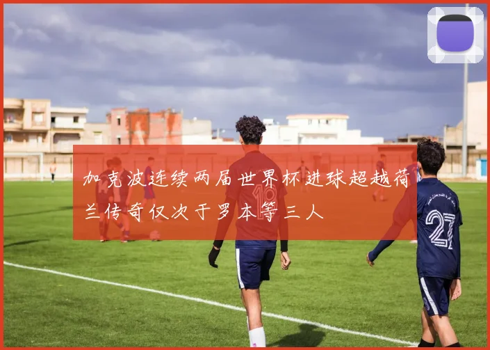 加克波连续两届世界杯进球超越荷兰传奇仅次于罗本等三人
