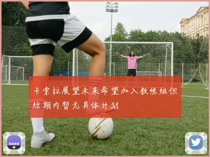 卡索拉展望未来希望加入教练组但短期内暂无具体计划