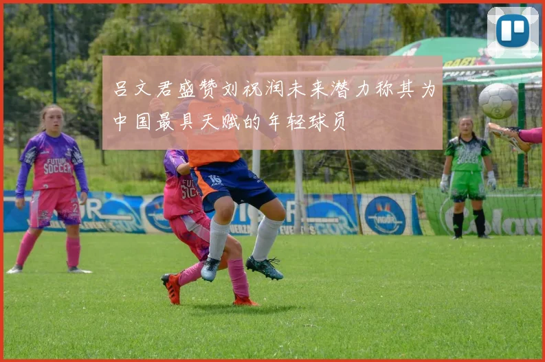吕文君盛赞刘祝润未来潜力称其为中国最具天赋的年轻球员