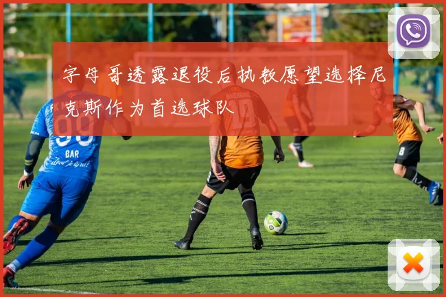 字母哥透露退役后执教愿望选择尼克斯作为首选球队