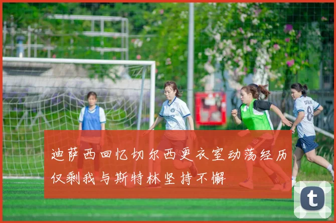 迪萨西回忆切尔西更衣室动荡经历仅剩我与斯特林坚持不懈