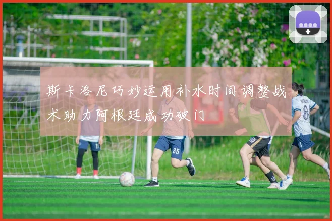 斯卡洛尼巧妙运用补水时间调整战术助力阿根廷成功破门