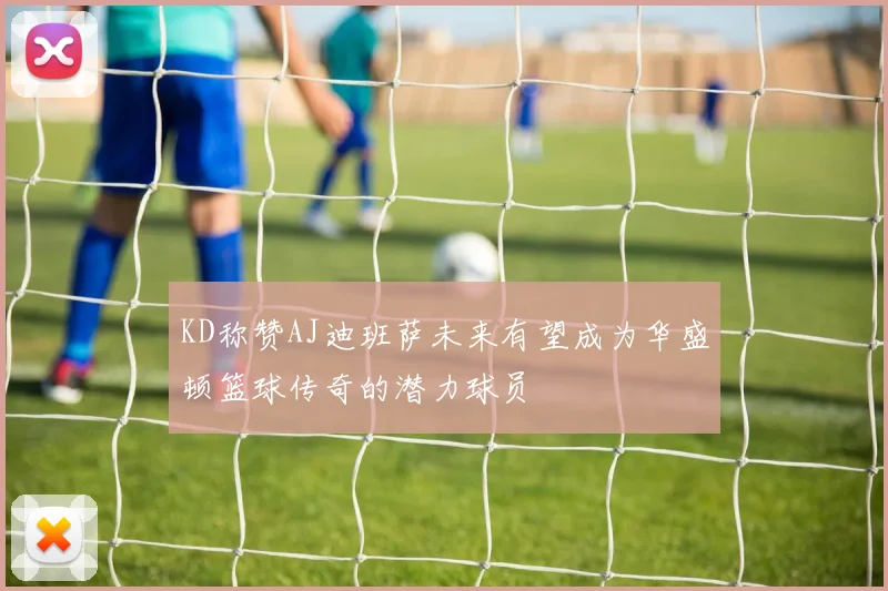 KD称赞AJ迪班萨未来有望成为华盛顿篮球传奇的潜力球员