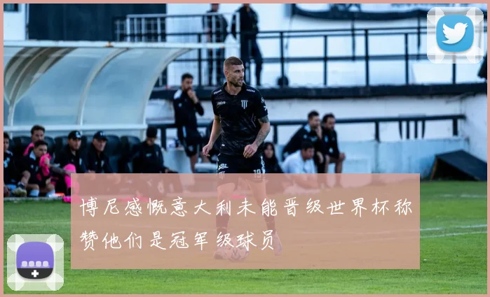 博尼感慨意大利未能晋级世界杯称赞他们是冠军级球员